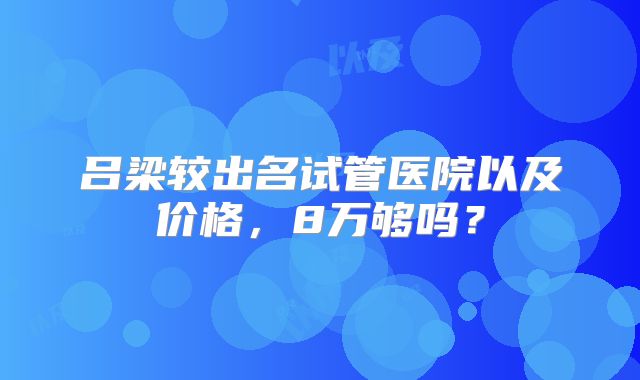 吕梁较出名试管医院以及价格，8万够吗？