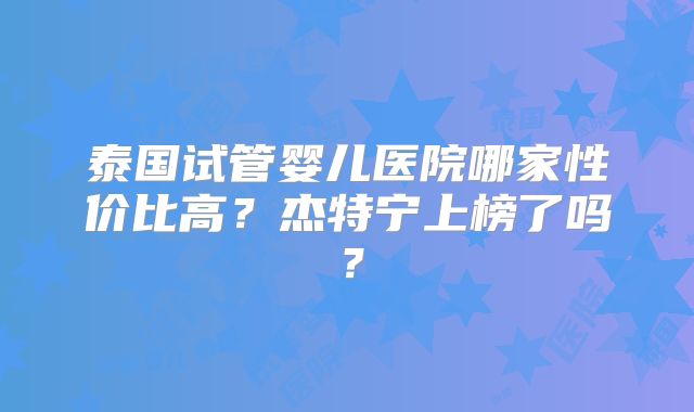 泰国试管婴儿医院哪家性价比高？杰特宁上榜了吗？