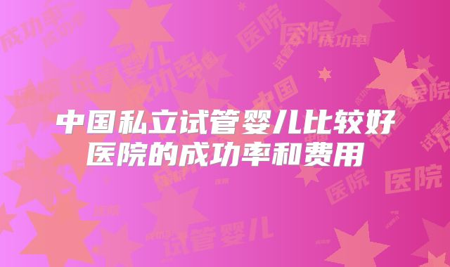 中国私立试管婴儿比较好医院的成功率和费用