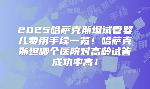 2025哈萨克斯坦试管婴儿费用手续一览！哈萨克斯坦哪个医院对高龄试管成功率高！