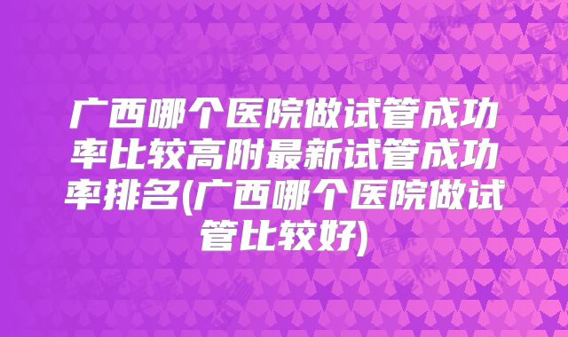 广西哪个医院做试管成功率比较高附最新试管成功率排名(广西哪个医院做试管比较好)