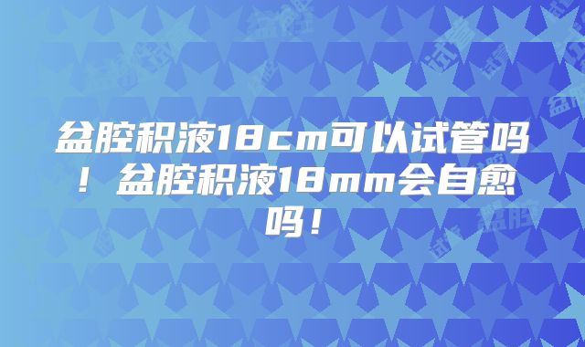 盆腔积液18cm可以试管吗！盆腔积液18mm会自愈吗！