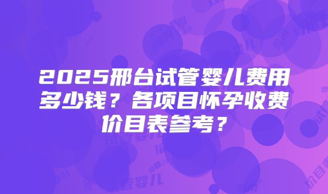 2025邢台试管婴儿费用多少钱？各项目怀孕收费价目表参考？