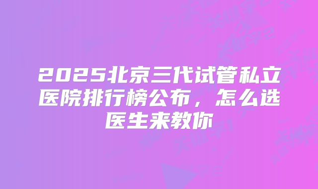 2025北京三代试管私立医院排行榜公布,怎么选医生来教你