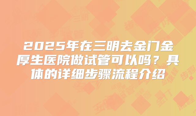 2025年在三明去金门金厚生医院做试管可以吗？具体的详细步骤流程介绍