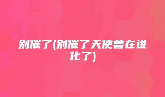 别催了(别催了天使兽在进化了)