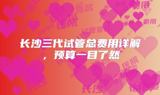 长沙三代试管总费用详解,预算一目了然