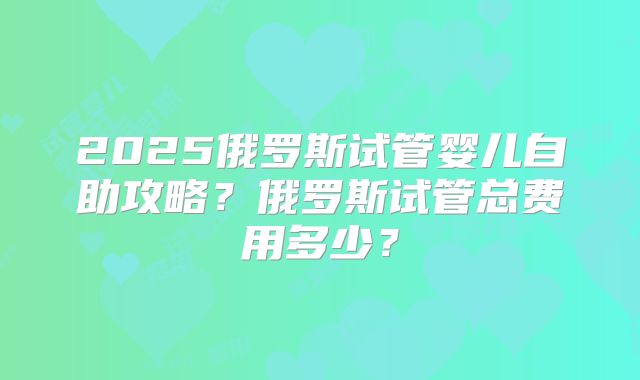 2025俄罗斯试管婴儿自助攻略?俄罗斯试管总费用多少?