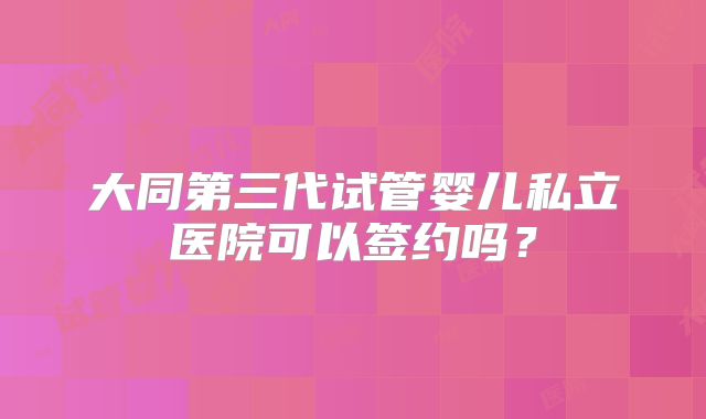 大同第三代试管婴儿私立医院可以签约吗？