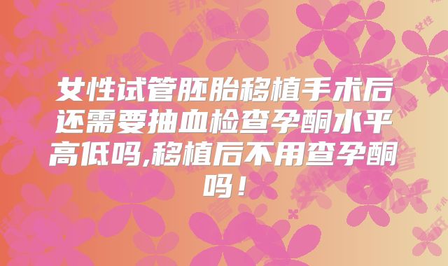 女性试管胚胎移植手术后还需要抽血检查孕酮水平高低吗,移植后不用查孕酮吗!