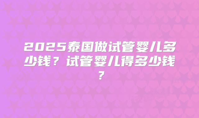 2025泰国做试管婴儿多少钱？试管婴儿得多少钱？