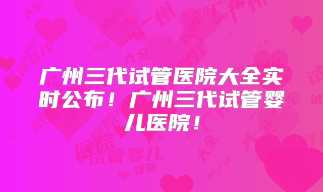 广州三代试管医院大全实时公布!广州三代试管婴儿医院!