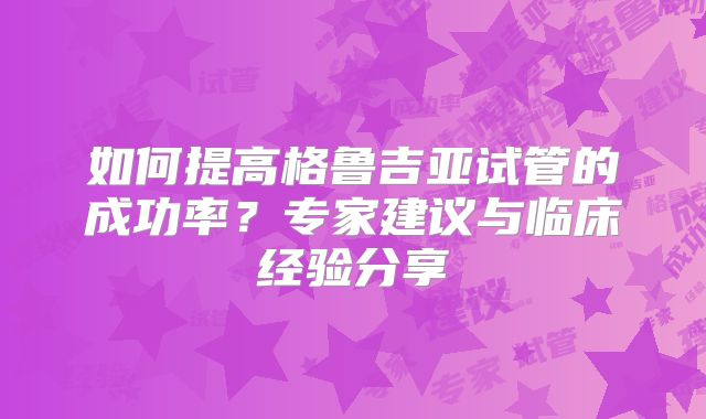 如何提高格鲁吉亚试管的成功率？专家建议与临床经验分享