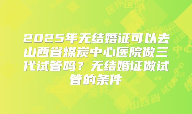 2025年无结婚证可以去山西省煤炭中心医院做三代试管吗?无结婚证做试管的条件