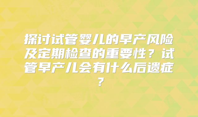 探讨试管婴儿的早产风险及定期检查的重要性?试管早产儿会有什么后遗症?