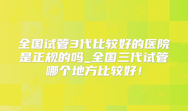 全国试管3代比较好的医院是正规的吗_全国三代试管哪个地方比较好!