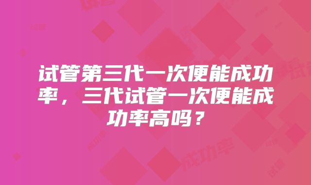 试管第三代一次便能成功率,三代试管一次便能成功率高吗?