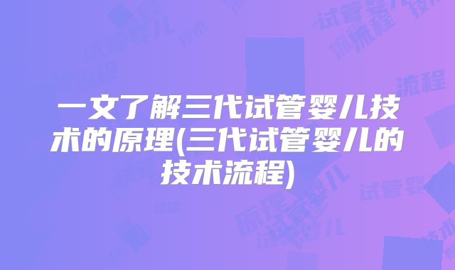 一文了解三代试管婴儿技术的原理(三代试管婴儿的技术流程)