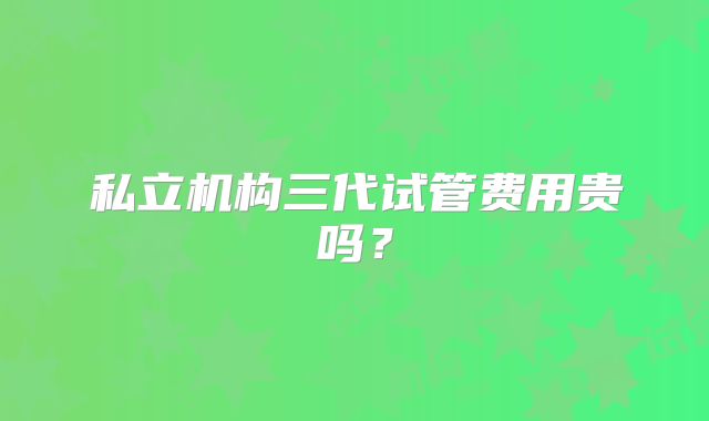 私立机构三代试管费用贵吗?