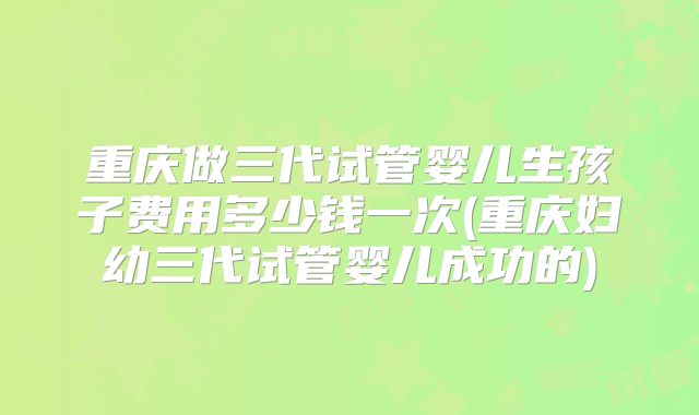 重庆做三代试管婴儿生孩子费用多少钱一次(重庆妇幼三代试管婴儿成功的)