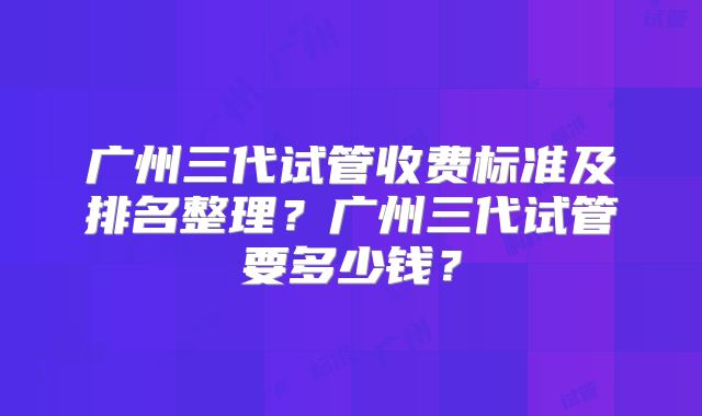 广州三代试管收费标准及排名整理？广州三代试管要多少钱？