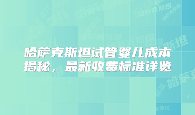哈萨克斯坦试管婴儿成本揭秘,最新收费标准详览