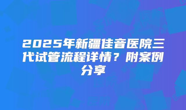 2025年新疆佳音医院三代试管流程详情？附案例分享
