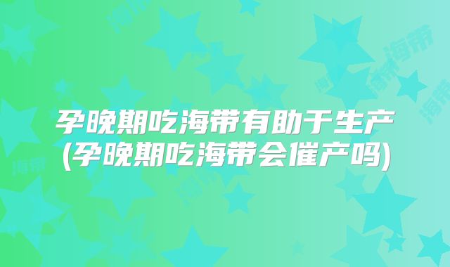 孕晚期吃海带有助于生产(孕晚期吃海带会催产吗)