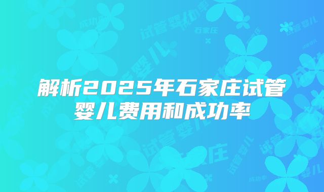 解析2025年石家庄试管婴儿费用和成功率