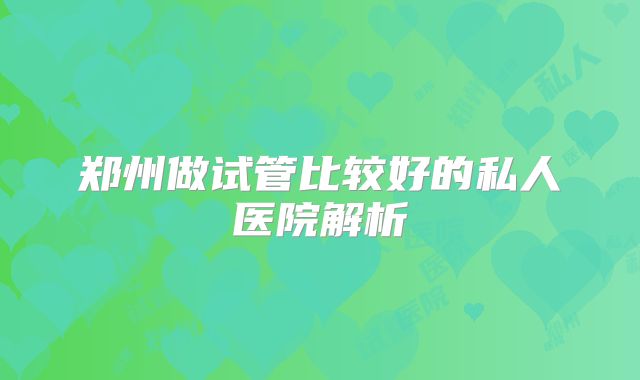 郑州做试管比较好的私人医院解析