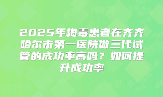 2025年梅毒患者在齐齐哈尔市第一医院做三代试管的成功率高吗?如何提升成功率