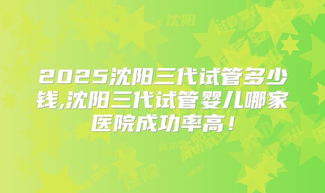 2025沈阳三代试管多少钱,沈阳三代试管婴儿哪家医院成功率高!