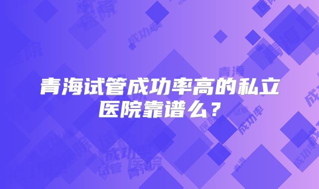 青海试管成功率高的私立医院靠谱么？