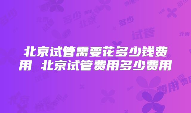 北京试管需要花多少钱费用 北京试管费用多少费用