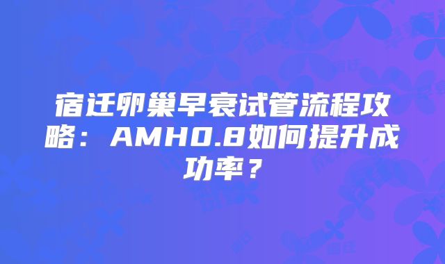 宿迁卵巢早衰试管流程攻略:AMH0.8如何提升成功率?