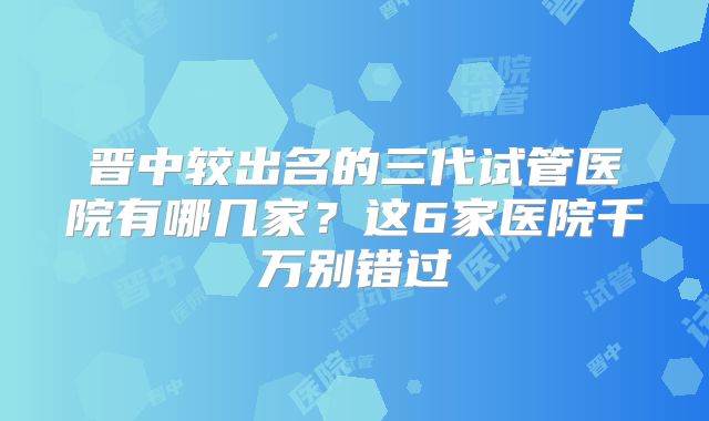 晋中较出名的三代试管医院有哪几家？这6家医院千万别错过