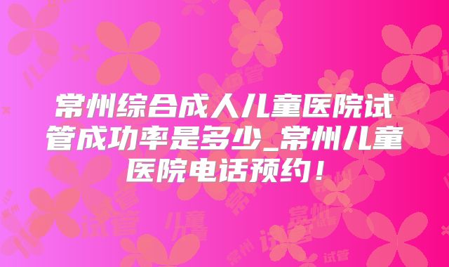常州综合成人儿童医院试管成功率是多少_常州儿童医院电话预约！