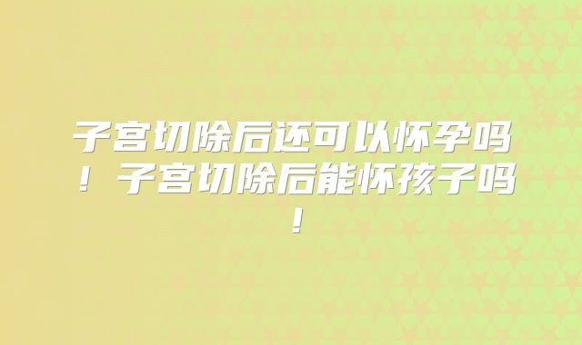 子宫切除后还可以怀孕吗!子宫切除后能怀孩子吗!