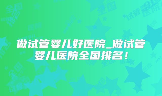 做试管婴儿好医院_做试管婴儿医院全国排名！