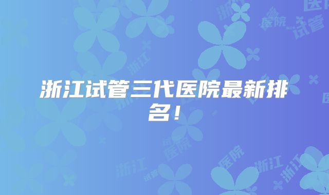 浙江试管三代医院最新排名!