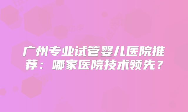 广州专业试管婴儿医院推荐：哪家医院技术领先？