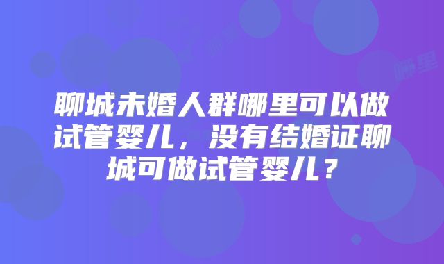 聊城未婚人群哪里可以做试管婴儿,没有结婚证聊城可做试管婴儿?