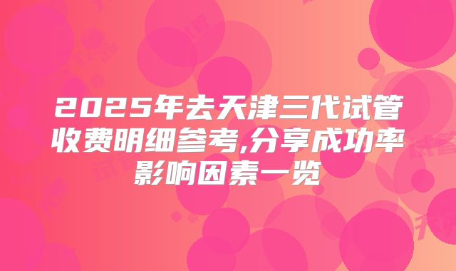 2025年去天津三代试管收费明细参考,分享成功率影响因素一览