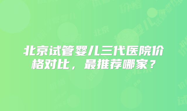 北京试管婴儿三代医院价格对比，最推荐哪家？