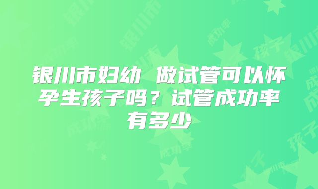 银川市妇幼 做试管可以怀孕生孩子吗?试管成功率有多少
