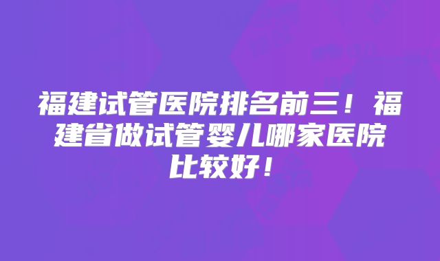 福建试管医院排名前三！福建省做试管婴儿哪家医院比较好！