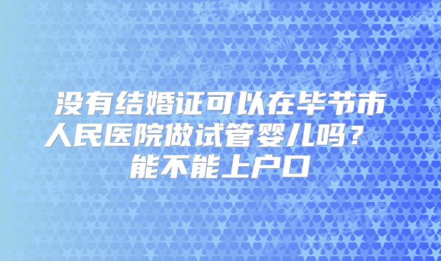 没有结婚证可以在毕节市人民医院做试管婴儿吗? 能不能上户口