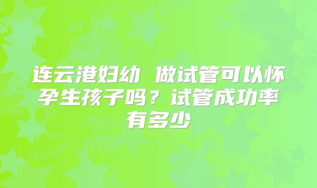 连云港妇幼 做试管可以怀孕生孩子吗?试管成功率有多少