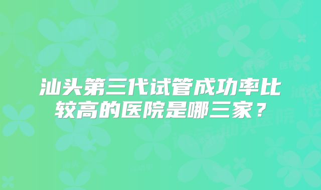 汕头第三代试管成功率比较高的医院是哪三家？