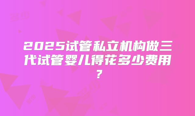 2025试管私立机构做三代试管婴儿得花多少费用?